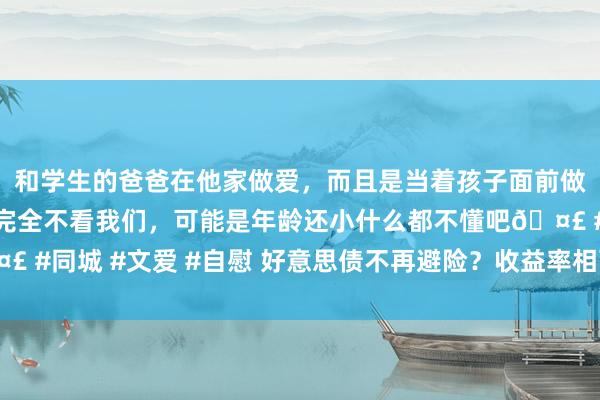 和学生的爸爸在他家做爱，而且是当着孩子面前做爱，太刺激了，孩子完全不看我们，可能是年龄还小什么都不懂吧🤣 #同城 #文爱 #自慰 好意思债不再避险？收益率相配上升激励商场担忧