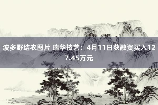 波多野结衣图片 瑞华技艺：4月11日获融资买入127.45万元