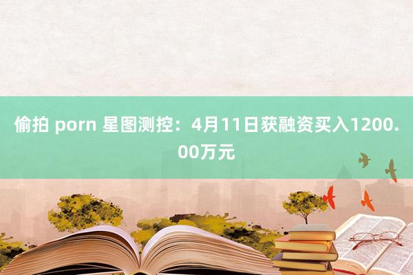 偷拍 porn 星图测控：4月11日获融资买入1200.00万元