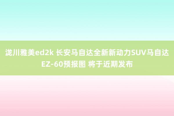 泷川雅美ed2k 长安马自达全新新动力SUV马自达EZ-60预报图 将于近期发布