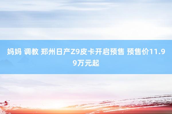 妈妈 调教 郑州日产Z9皮卡开启预售 预售价11.99万元起