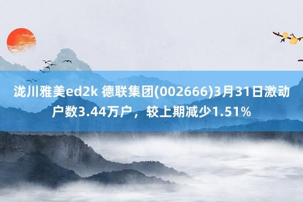 泷川雅美ed2k 德联集团(002666)3月31日激动户数3.44万户，较上期减少1.51%