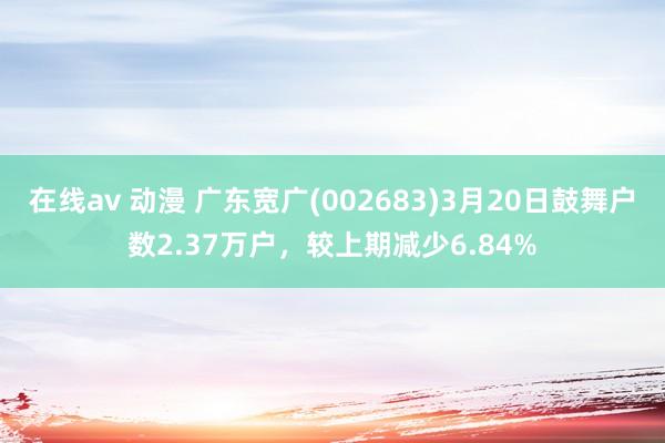 在线av 动漫 广东宽广(002683)3月20日鼓舞户数2.37万户，较上期减少6.84%