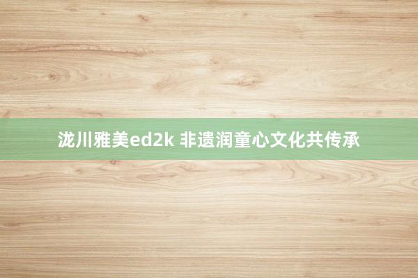 泷川雅美ed2k 非遗润童心文化共传承
