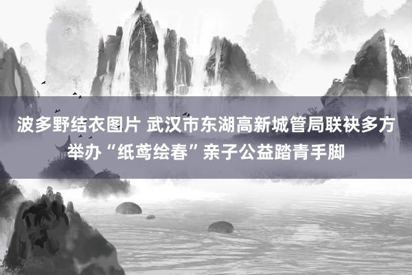 波多野结衣图片 武汉巿东湖高新城管局联袂多方举办“纸鸢绘春”亲子公益踏青手脚
