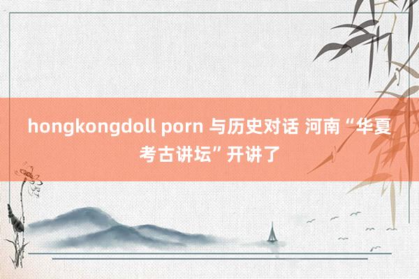 hongkongdoll porn 与历史对话 河南“华夏考古讲坛”开讲了