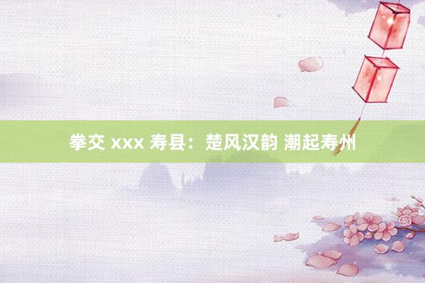 拳交 xxx 寿县：楚风汉韵 潮起寿州