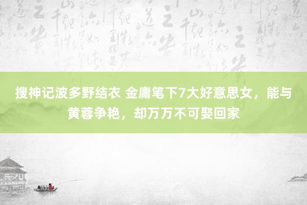 搜神记波多野结衣 金庸笔下7大好意思女，能与黄蓉争艳，却万万不可娶回家