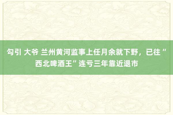 勾引 大爷 兰州黄河监事上任月余就下野，已往“西北啤酒王”连亏三年靠近退市