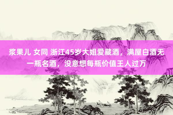 浆果儿 女同 浙江45岁大姐爱藏酒，满屋白酒无一瓶名酒，没意想每瓶价值王人过万