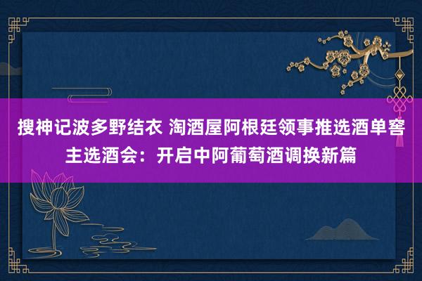 搜神记波多野结衣 淘酒屋阿根廷领事推选酒单窖主选酒会：开启中阿葡萄酒调换新篇