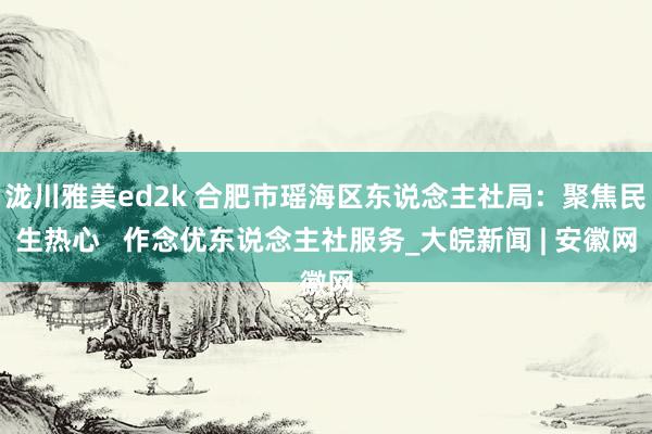 泷川雅美ed2k 合肥市瑶海区东说念主社局：聚焦民生热心   作念优东说念主社服务_大皖新闻 | 安徽网