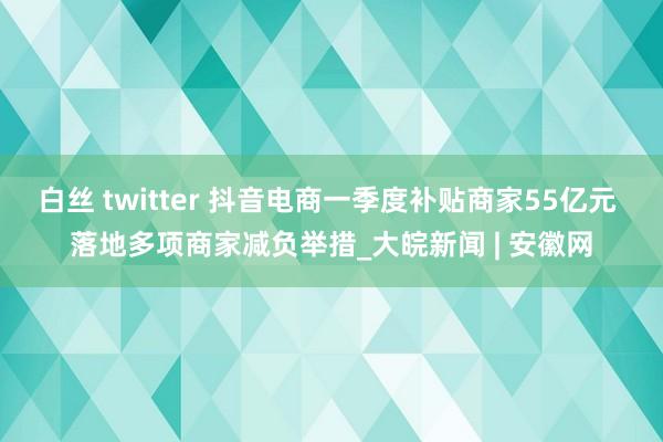 白丝 twitter 抖音电商一季度补贴商家55亿元 落地多项商家减负举措_大皖新闻 | 安徽网