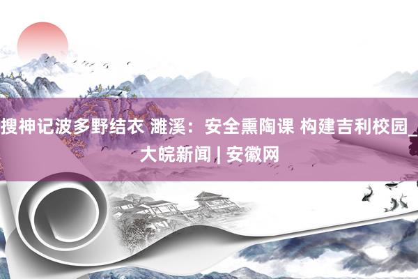 搜神记波多野结衣 濉溪：安全熏陶课 构建吉利校园_大皖新闻 | 安徽网