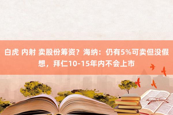 白虎 内射 卖股份筹资？海纳：仍有5%可卖但没假想，拜仁10-15年内不会上市