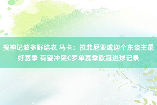搜神记波多野结衣 马卡：拉菲尼亚或迎个东谈主最好赛季 有望冲突C罗单赛季欧冠进球记录