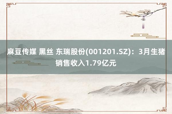 麻豆传媒 黑丝 东瑞股份(001201.SZ)：3月生猪销售收入1.79亿元