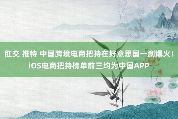 肛交 推特 中国跨境电商把持在好意思国一刹爆火！iOS电商把持榜单前三均为中国APP