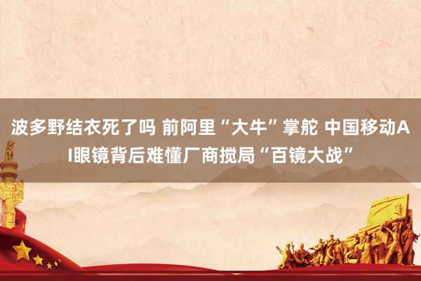波多野结衣死了吗 前阿里“大牛”掌舵 中国移动AI眼镜背后难懂厂商搅局“百镜大战”
