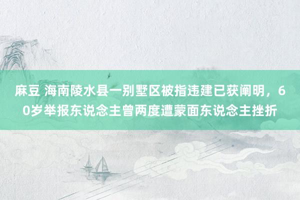 麻豆 海南陵水县一别墅区被指违建已获阐明，60岁举报东说念主曾两度遭蒙面东说念主挫折