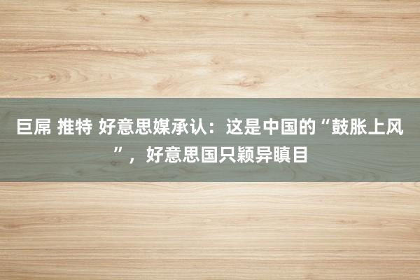 巨屌 推特 好意思媒承认：这是中国的“鼓胀上风”，好意思国只颖异瞋目