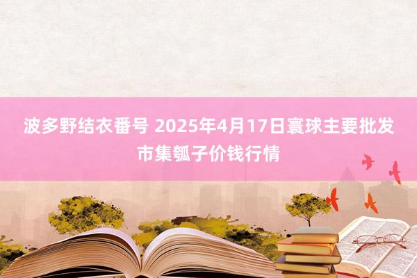 波多野结衣番号 2025年4月17日寰球主要批发市集瓠子价钱行情