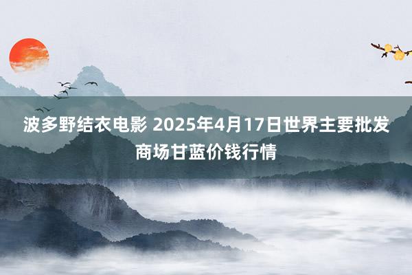 波多野结衣电影 2025年4月17日世界主要批发商场甘蓝价钱行情