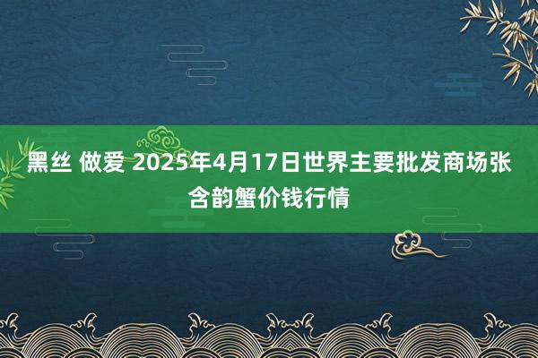 黑丝 做爱 2025年4月17日世界主要批发商场张含韵蟹价钱行情