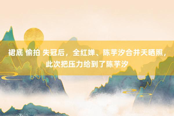 裙底 偷拍 失冠后，全红婵、陈芋汐合并天晒照，此次把压力给到了陈芋汐