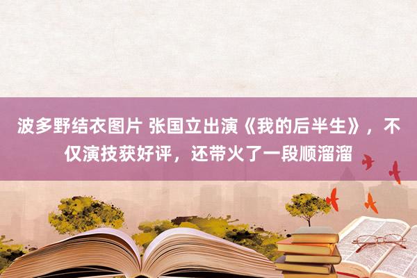 波多野结衣图片 张国立出演《我的后半生》，不仅演技获好评，还带火了一段顺溜溜