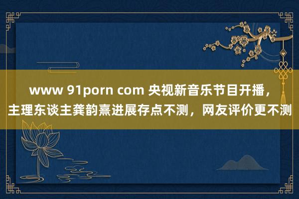 www 91porn com 央视新音乐节目开播，主理东谈主龚韵熹进展存点不测，网友评价更不测