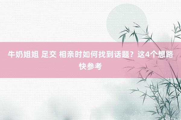牛奶姐姐 足交 相亲时如何找到话题？这4个想路快参考