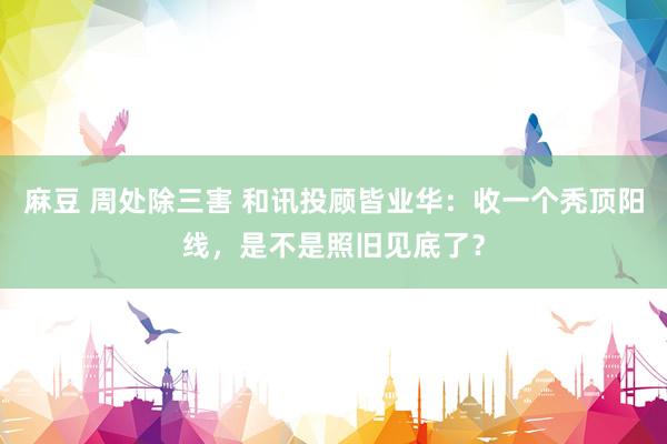 麻豆 周处除三害 和讯投顾皆业华：收一个秃顶阳线，是不是照旧见底了？