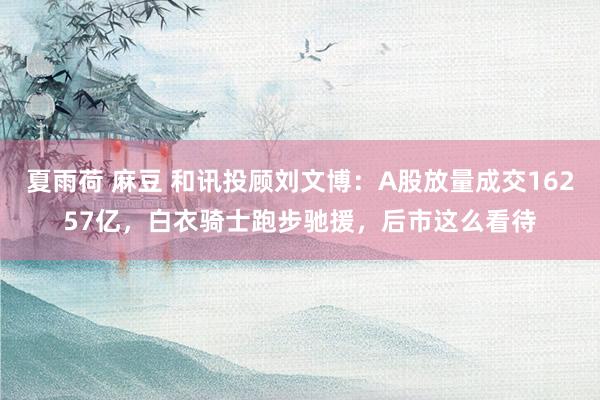 夏雨荷 麻豆 和讯投顾刘文博：A股放量成交16257亿，白衣骑士跑步驰援，后市这么看待