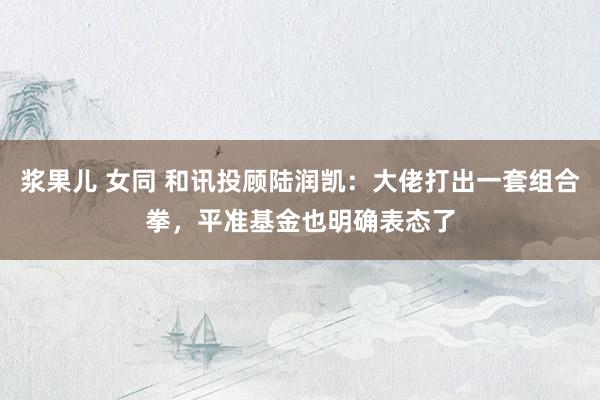 浆果儿 女同 和讯投顾陆润凯：大佬打出一套组合拳，平准基金也明确表态了