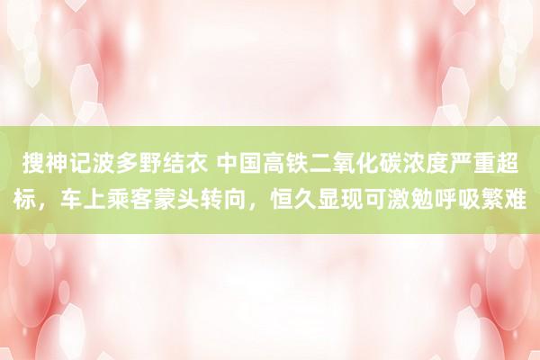 搜神记波多野结衣 中国高铁二氧化碳浓度严重超标，车上乘客蒙头转向，恒久显现可激勉呼吸繁难