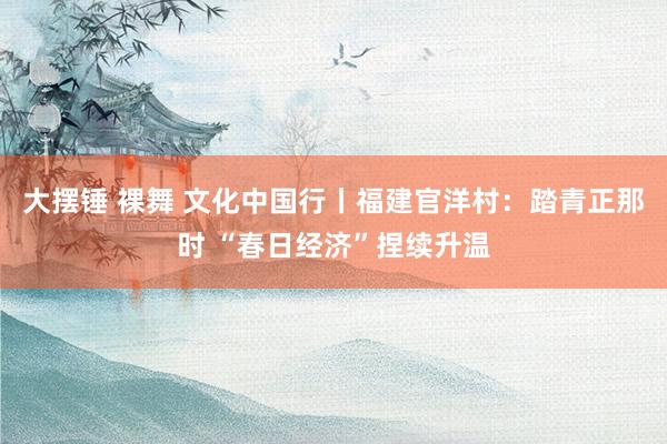 大摆锤 裸舞 文化中国行丨福建官洋村：踏青正那时 “春日经济”捏续升温