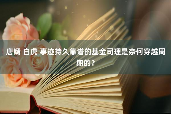 唐嫣 白虎 事迹持久靠谱的基金司理是奈何穿越周期的？