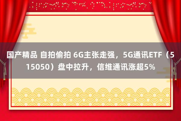 国产精品 自拍偷拍 6G主张走强，5G通讯ETF（515050）盘中拉升，信维通讯涨超5%