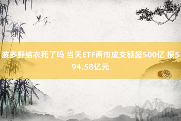 波多野结衣死了吗 当天ETF两市成交额超500亿 报594.58亿元