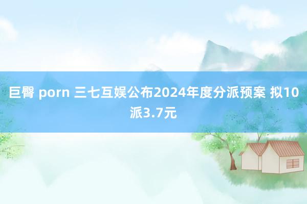 巨臀 porn 三七互娱公布2024年度分派预案 拟10派3.7元