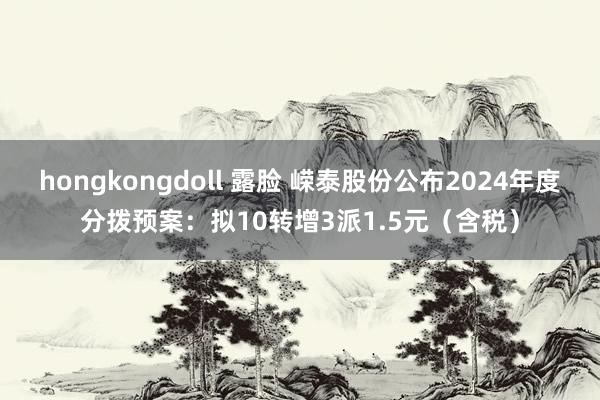 hongkongdoll 露脸 嵘泰股份公布2024年度分拨预案：拟10转增3派1.5元（含税）