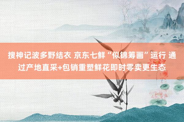 搜神记波多野结衣 京东七鲜“似锦筹画”运行 通过产地直采+包销重塑鲜花即时零卖更生态