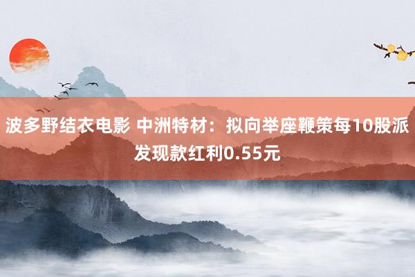 波多野结衣电影 中洲特材：拟向举座鞭策每10股派发现款红利0.55元