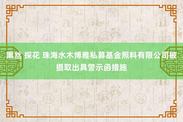 黑丝 探花 珠海水木博雅私募基金照料有限公司被摄取出具警示函措施