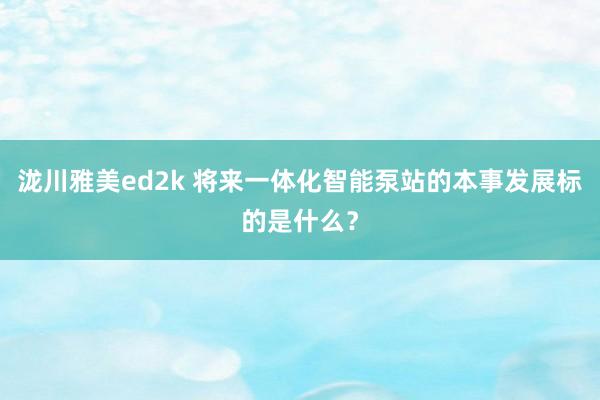 泷川雅美ed2k 将来一体化智能泵站的本事发展标的是什么？