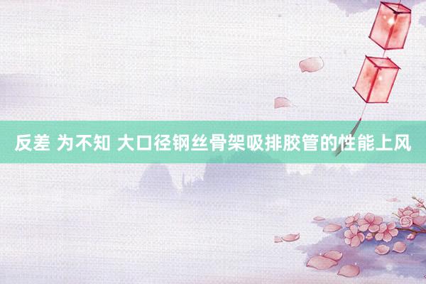 反差 为不知 大口径钢丝骨架吸排胶管的性能上风