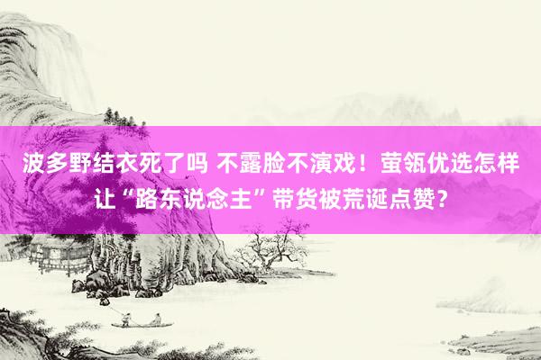 波多野结衣死了吗 不露脸不演戏！萤瓴优选怎样让“路东说念主”带货被荒诞点赞？