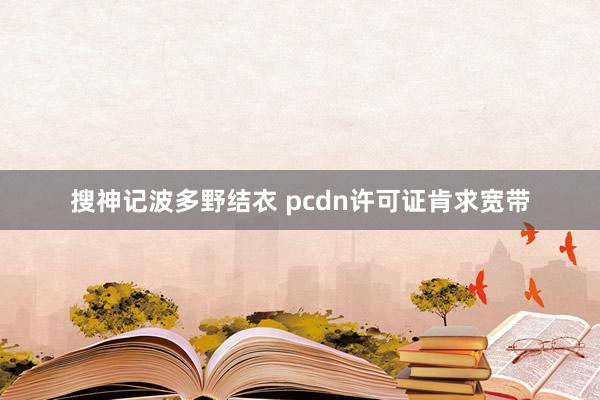搜神记波多野结衣 pcdn许可证肯求宽带