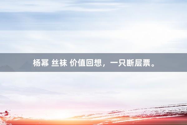 杨幂 丝袜 价值回想，一只断层票。